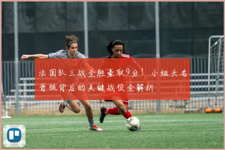 法国队三战全胜豪取9分!小组头名晋级背后的关键战役全解析