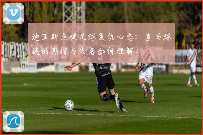 迪亚斯点破足球复仇心态：皇马球迷的期待与失落如何理解？