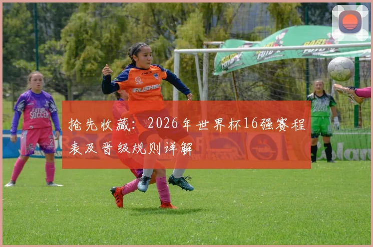 抢先收藏:2026年世界杯16强赛程表及晋级规则详解