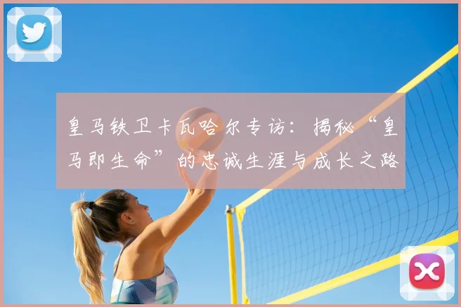 皇马铁卫卡瓦哈尔专访:揭秘“皇马即生命”的忠诚生涯与成长之路