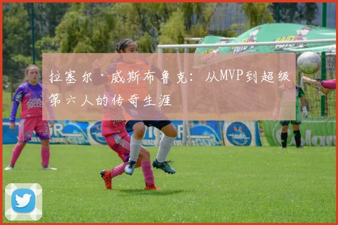 拉塞尔·威斯布鲁克:从MVP到超级第六人的传奇生涯
