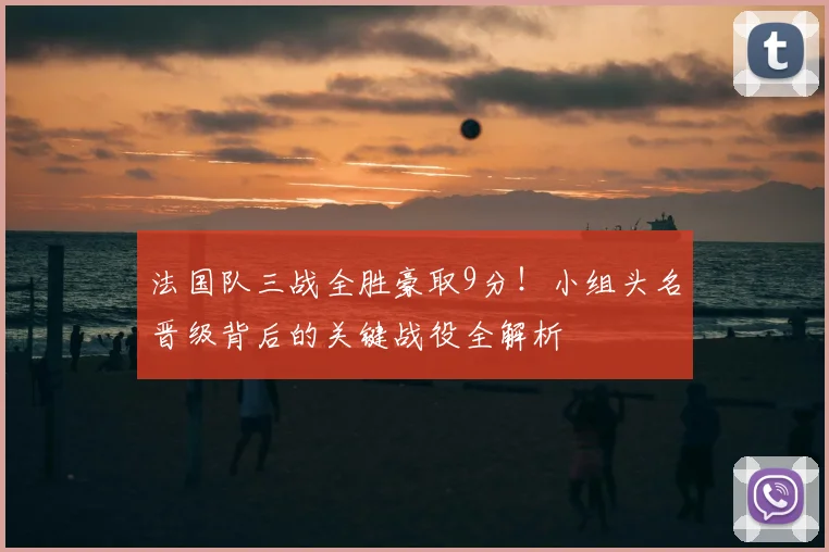 法国队三战全胜豪取9分！小组头名晋级背后的关键战役全解析
