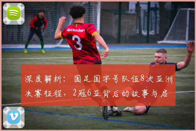 深度解析:国足国字号队伍8次亚洲决赛征程,2冠6亚背后的故事与启示