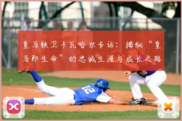 皇马铁卫卡瓦哈尔专访：揭秘“皇马即生命”的忠诚生涯与成长之路