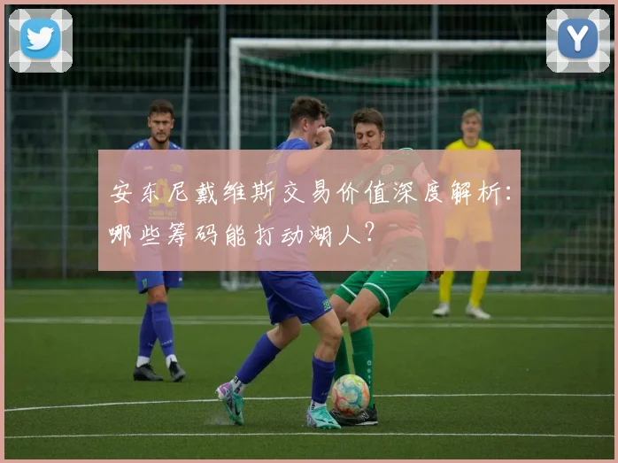 安东尼戴维斯交易价值深度解析:哪些筹码能打动湖人?