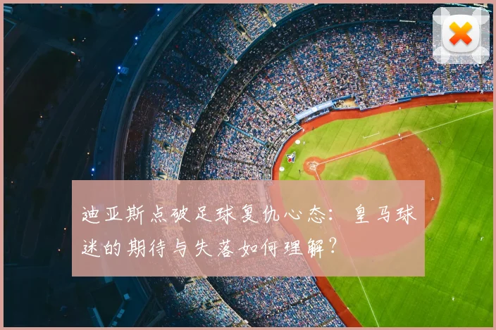 迪亚斯点破足球复仇心态:皇马球迷的期待与失落如何理解?